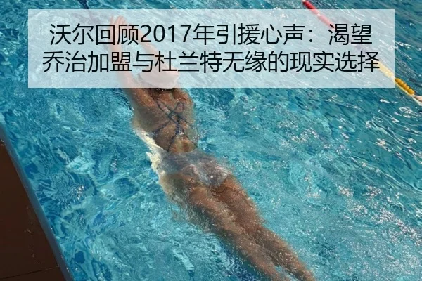 沃尔回顾2017年引援心声：渴望乔治加盟与杜兰特无缘的现实选择